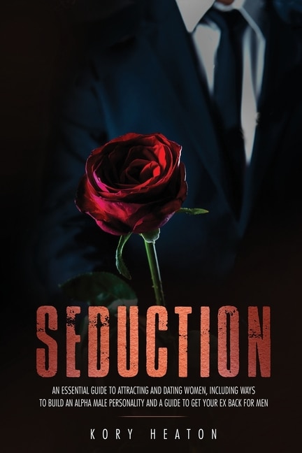 Seduction: An Essential Guide to Attracting and Dating Women, Including Ways to Build an Alpha Male Personality and a Guide to Get Your Ex Back for Men