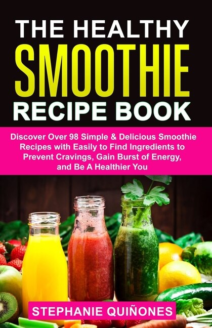 The Healthy Smoothie Recipe Book: Discover Over 98 Simple & Delicious Smoothie Recipes With Easily To Find Ingredients To Prevent Cravings, Gain Burst Of Energy, And Be A Healthier You