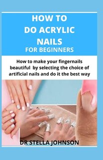How To Do Acrylic Nails For Beginners: How To Make Your Fingernails Beautiful By Making The Right Choice Of Artificial Nails And Do It The