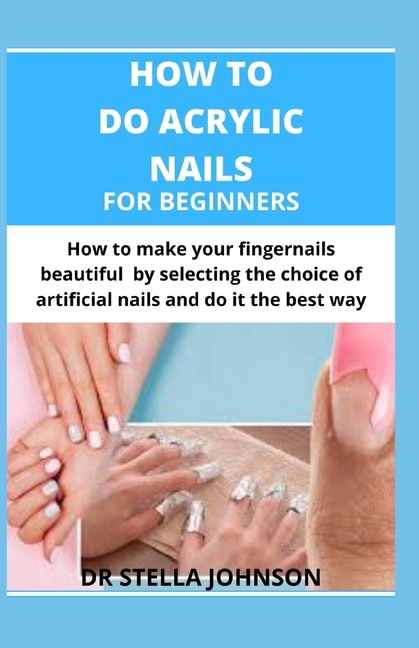 How To Do Acrylic Nails For Beginners: How To Make Your Fingernails Beautiful By Making The Right Choice Of Artificial Nails And Do It The