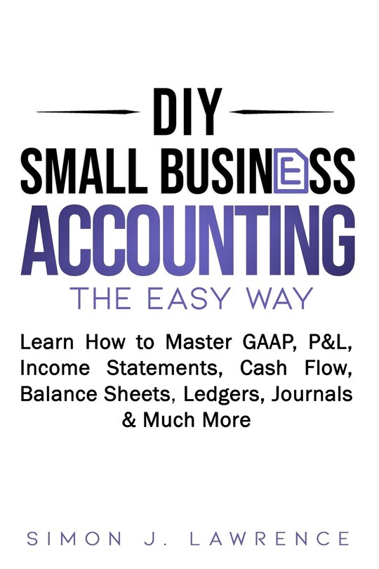 DIY Small Business Accounting the Easy Way: Learn How to Master GAAP, P&L, Income Statements, Cash Flow, Balance Sheets, Ledgers, Journals & Much More