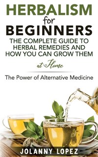 Herbalism For Beginners: The Complete Guide To Herbal Remedies and How You Can Grown Them At Home: The Power Of Alternative Medicine