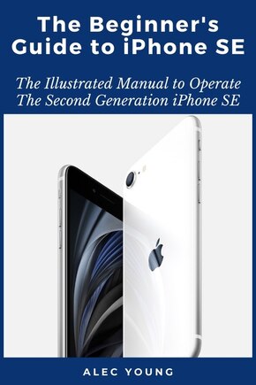 The Beginner's Guide to iPhone SE: The Illustrated Manual to Operate The Second Generation iPhone SE