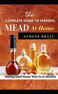 The Complete Guide to Making Mead at Home: Making Mead Honey Wine In 30 Minutes