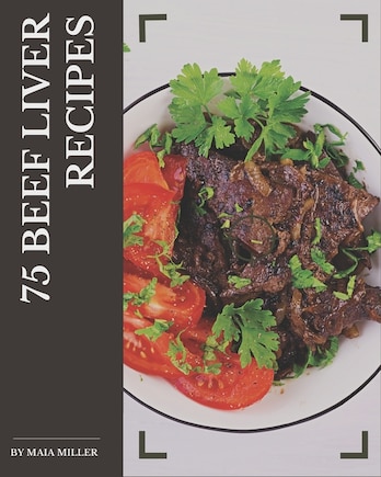 75 Beef Liver Recipes: A Must-have Beef Liver Cookbook for Everyone