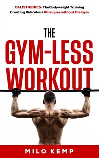 The Gym-Less Workout: Calisthenics: Bodyweight training creating ridiculous physiques without the gym