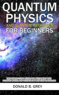 Quantum Physics And Quantum Mechanics For Beginners: The Introduction Guide For Beginners Who Flunked Maths And Science In Plain Simple English