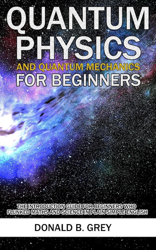 Quantum Physics And Quantum Mechanics For Beginners: The Introduction Guide For Beginners Who Flunked Maths And Science In Plain Simple English