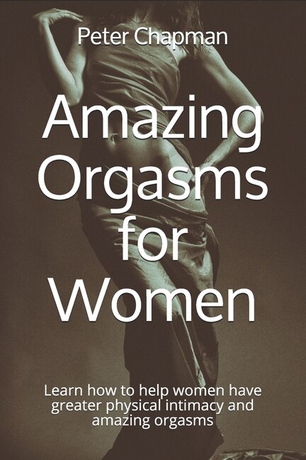 Amazing Orgasms for Women: Learn how to help women have greater physical intimacy and amazing orgasms