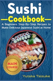Sushi Cookbook: A Beginners Step-By-Step Recipes to Make Delicious Japanese Sushi at Home