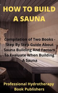 How to Build A Sauna: Compilation of Two Books - Step By Step Guide About Sauna Building And Factors To Evaluate When Building A Sauna