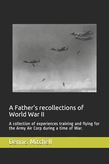 A Father's recollections of World War II: A collection of experiences training and flying for the Army Air Corp during a time of War.