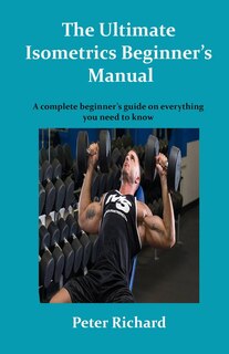 The Ultimate Isometrics Beginner's Manual: A complete beginner's guide on everything you need to know