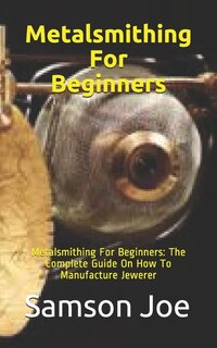 Metalsmithing For Beginners: Metalsmithing For Beginners: The Complete Guide On How To Manufacture Jewerer