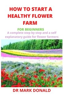 How To Start A Healthy Flower Farm For Beginners: A Complete And Step By Step And A Self Explanatory Guide For Flower Farmers