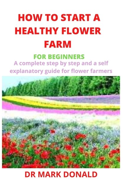 How To Start A Healthy Flower Farm For Beginners: A Complete And Step By Step And A Self Explanatory Guide For Flower Farmers