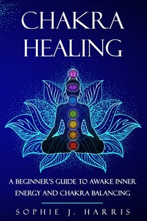 Chakra Healing: A Beginner's Guide To Awake Inner Energy And Chakra Balancing