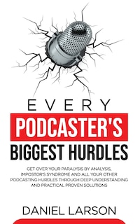 Every Podcaster's Biggest Hurdles: Get Over your Paralysis by Analysis, Impostor's Syndrome and All your Other Podcasting Hurdles Through Deep Understanding and Practical Proven Solutions