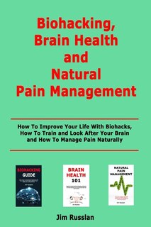Biohacking, Brain Health and Natural Pain Management: How To Improve Your Life With Biohacks, How To Train and Look After Your Brain and How To Manage Pain Naturally
