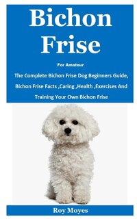 Bichon Frise For Amateur: The Complete Bichon Frise Dog Beginners Guide, Bichon Frise Facts, Caring, Health, Exercises And Training Your Own Bichon Frise