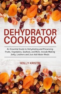 Dehydrator Cookbook: An Essential Guide to Dehydrating and Preserving Fruits, Vegetables, Meats, and Seafood. Include Making Jerky, Leathers and Just Add Water Meals