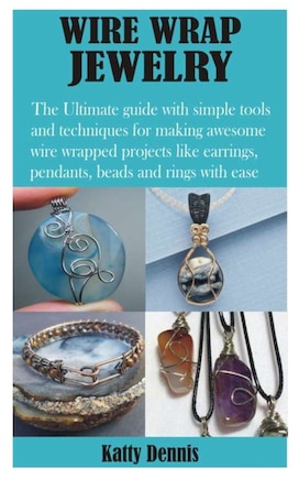 Wire Wrap Jewelry: The Ultimate Guide With Simple Tools And Techniques For Making Awesome Wire Wrapped Projects Like E