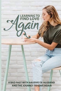 Learning To Find Love Again: A Bad Past With Abusive Ex-Husband And The Journey To Love Again: Self Help Book