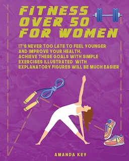 Fitness Over 50 For Women: It's Never Too Late To Feel Younger and Improve Your Health. Achieve These Goals With Simple Exercises Illustrated With Explanatory Figures Will Be Much Easier