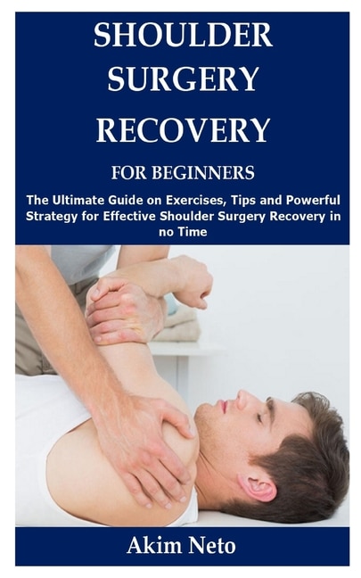 Shoulder Surgery Recovery for Beginners: The Ultimate Guide on Exercises, Tips and Powerful Strategy for Effective Shoulder Surgery Recovery in no Time