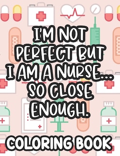 Front cover_I'm Not Perfect But I Am A Nurse... So Close Enough. Nurse Coloring Book