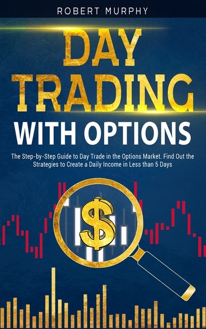 Day Trading with options: The Step-by-Step Guide to Day Trade in the Options Market. Find Out the Strategies to Create a Daily Income in Less than 5 Days