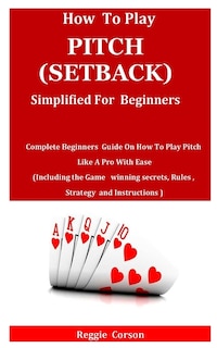 How to Play Pitch (Setback) Simplified for Beginners: Complete Beginners Guide On How To Play Pitch Like A Pro With Ease (Including the Game winning secrets, Rules, Strategy and Instructions