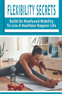 Flexibility Secrets: Build On Newfound Mobility To Live A Healthier Happier Life: Flexibility Stretching Tools