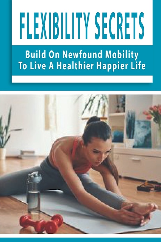 Flexibility Secrets: Build On Newfound Mobility To Live A Healthier Happier Life: Flexibility Stretching Tools