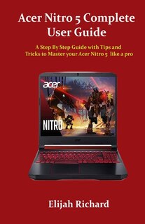 Acer Nitro 5 Complete User Guide: A Step By Step Guide with Tips and Tricks to Master your Acer Nitro 5 like a pro