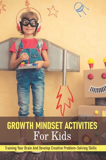 Growth Mindset Activities For Kids: Training Your Brain And Develop Creative Problem-solving Skills: How To Teach Growth Mindset To Kids