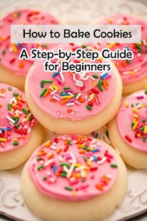 How to Bake Cookies: A Step-by-Step Guide for Beginners: Cookies cookbook