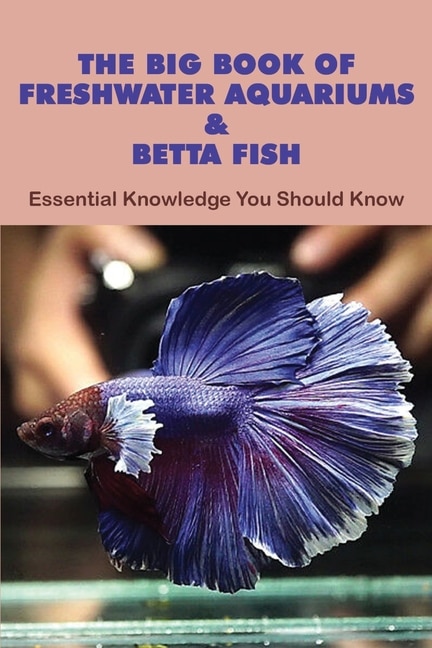 The Big Book Of Freshwater Aquariums & Betta Fish: Essential Knowledge You Should Know: Betta Fish Books