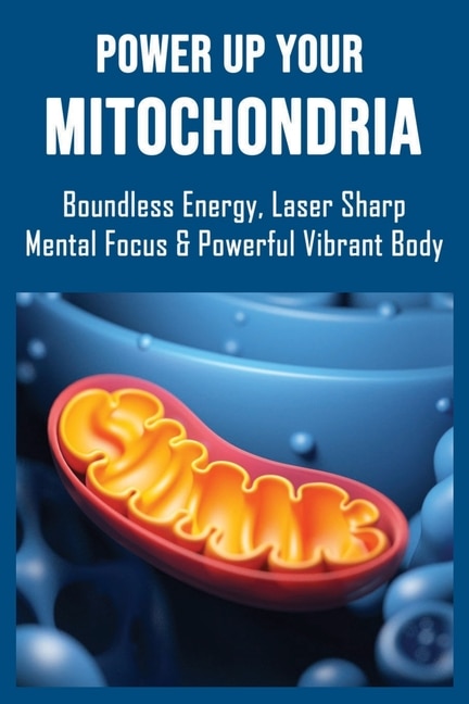 Power Up Your Mitochondria: Boundless Energy, Laser Sharp Mental Focus & Powerful Vibrant Body: Mitochondria And The Future Of