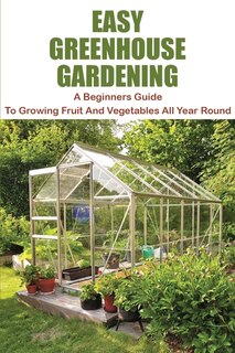 Easy Greenhouse Gardening: A Beginners Guide To Growing Fruit And Vegetables All Year Round: Greenhouse Gardening Guide For Be