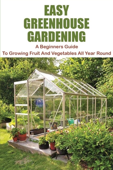 Easy Greenhouse Gardening: A Beginners Guide To Growing Fruit And Vegetables All Year Round: Greenhouse Gardening Guide For Be
