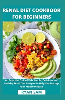 Renal Diet Cookbook For Beginners: An Essential Guide With Simple, Delicious and Healthy Renal Diet Recipes To Help You Manage Your Kidney Disease