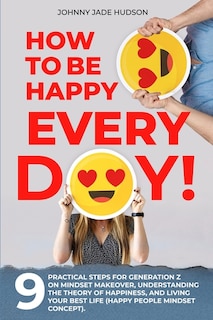 Front cover_How to Be Happy Every Day! Nine Practical Steps for Generation Z on Mindset Makeover, Understanding the Theory of Happiness, and Living Your Best Life (Happy People Mindset Concept)