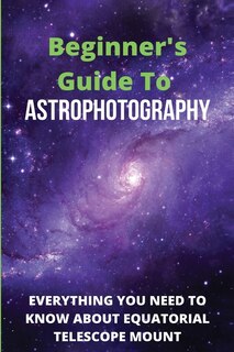 Beginner's Guide To Astrophotography: Everything You Need To Know About Equatorial Telescope Mount: Astrophotography Guide Book