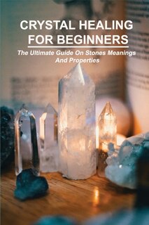 Crystal Healing For Beginners: The Ultimate Guide On Stones Meanings And Properties: How Do Crystals Work