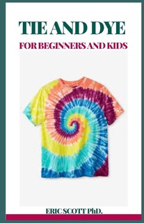 Tie and Dye for Beginners and Kids: Insructions to Make Awesome Examples, Gain proficiency with the Insider facts of Paper, Strips, Circles, Twirls, and More, for Both Children and Grow-ups