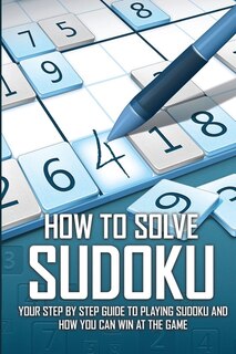 How To Solve Sudoku - Your Step By Step Guide To Playing Sudoku And How You Can Win At The Game: Sudoku Books 2020