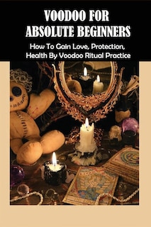 Voodoo For Absolute Beginners: How To Gain Love, Protection, Health By Voodoo Ritual Practice: Voodoo Book Of Spells