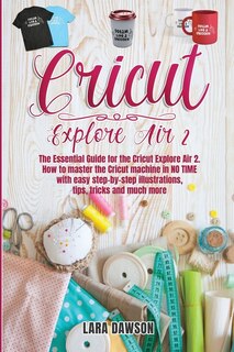 cricut explore air 2: The Essential Guide for the Circuit Explore Air 2. How to Master the Cricut Machine in No Time with Easy Step-By-Step Illustrations, Tips, Tricks and Much More