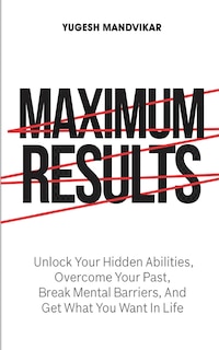 Maximum Results: Unlock Your Hidden Abilities, Overcome Your Past, Break Mental Barriers, And Get What You Want in Life